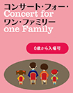 コンサート・フォー・ワン・ファミリー <br>Concert for One Family<p class="red"><span aria-hidden="true">※</span>全公演完売</p>